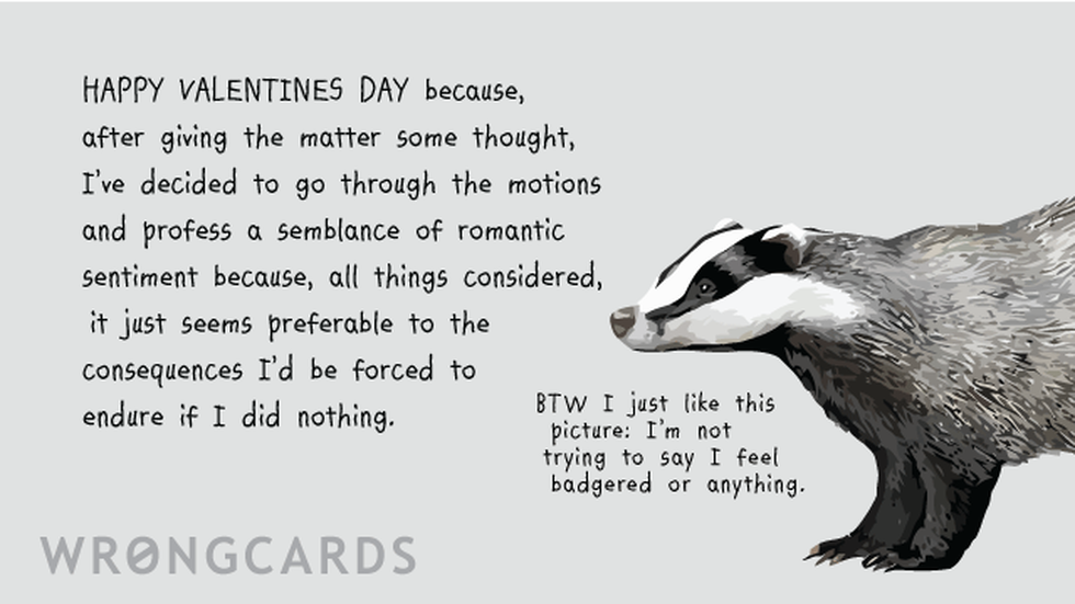 Valentines ecard with text: Happy Valentines Day because, after giving the matter some thought, I've decided to go through the motions and profess a semblance of romantic sentiment because, all things considered, it just seems preferable to the consequences I'd be force to endure if I did nothing. (A picture of a badger with the words: by the way, I just like this picture, I'm not trying to say I feel badgered or anything.)
