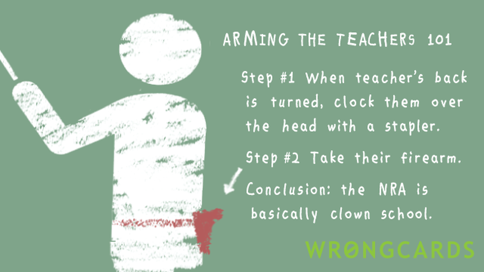 Dark Humor ecard with text: Arming the teachers 101. Step 1, when teacher's back is turned, clock them over the head with a stapler. Step 2, take their firearm. Now you're an angry adolescent with a gun. Conclusion: the NRA is basically clown school.