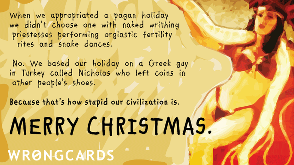appropriated holiday Christmas ecard: When we appropriated a pagan holiday,we didnt choose one with naked writhing priestesses performing orgiastic fertility rites and snake dances. No. We based our holiday on a Turkish guy called Nicholas who left coins in peoples shoes.