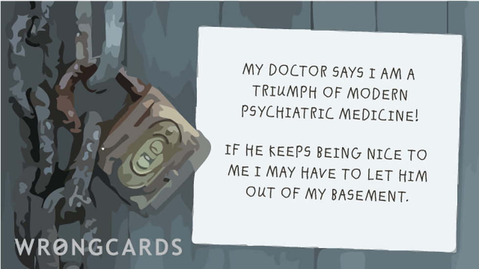 WTF ecard with text: My doctor says I am a triumph of modern psychiatric medicine! If he keeps being nice to me I may have to let him out of my basement.