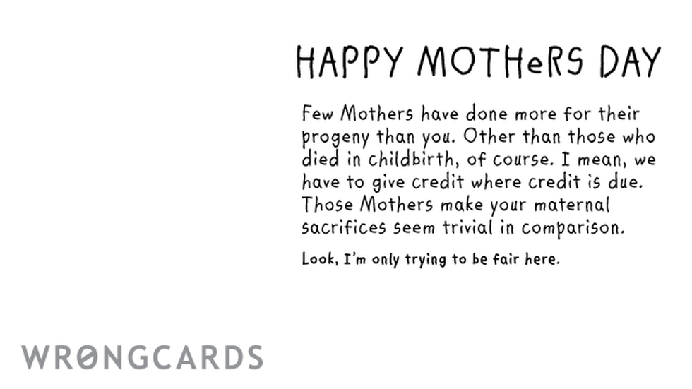Mother's Day ecard with text: Happy Mothers Day Few Mothers have done more for their progeny than you. Excepting those who died in childbirth of course. I mean, we have to give credit where credit is due. Those Mothers make your maternal sacrifices seem trivial.