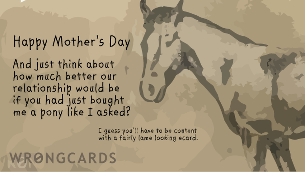 Mother's Day ecard with text: Happy Mothers Day. And just think about how much better our relationship would be if you had just bought me a pony like I asked? I guess you'll have to be content with a crap ecard.