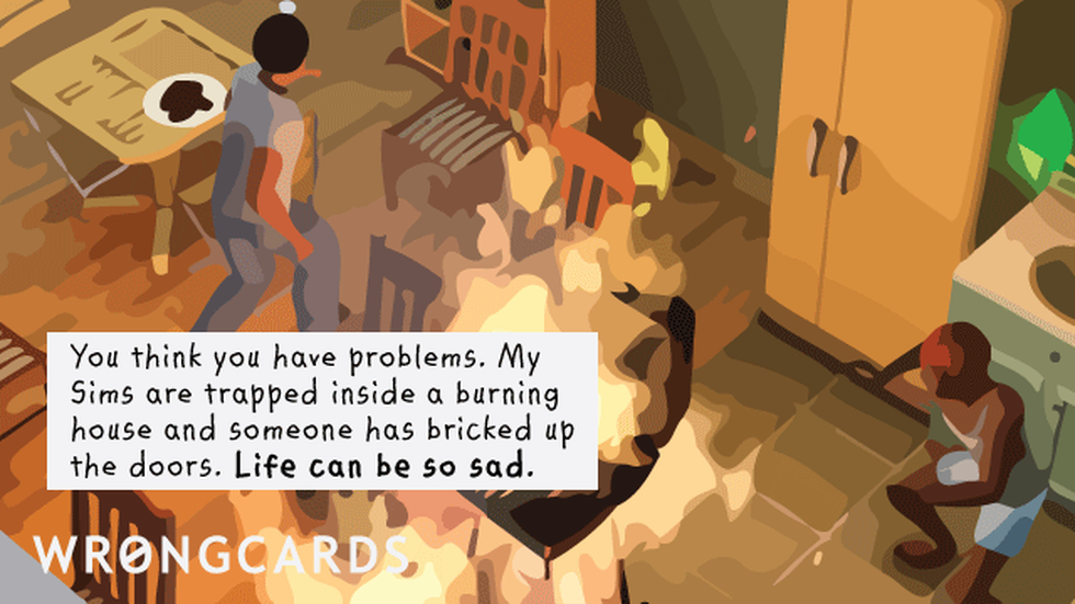CheerUp ecard with text: You think you have problems. My Sims are trapped inside a burning house and someone has bricked up the doors. Life can be so sad.