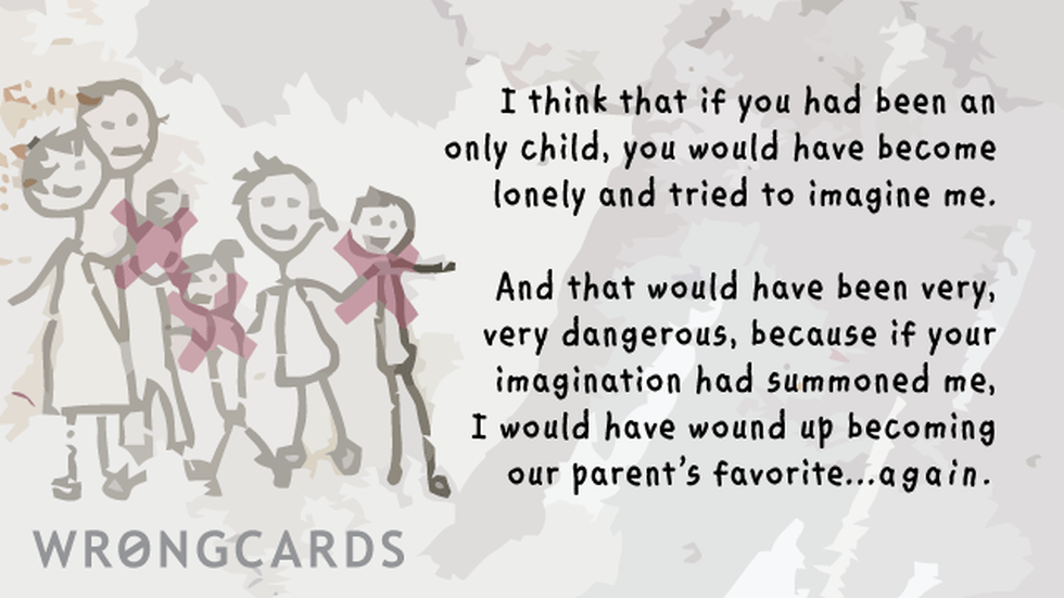 Family ecard with text: I think that if you had been an only child, you would have become lonely and tried to imagine me. And that would have become dangerous because if your imagination had summoned me, I would have wound up becoming our parents favorite again.