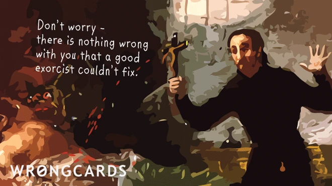 good exorcist don't worry - there is nothing wrong with you that a good exorcist couldn't fix.