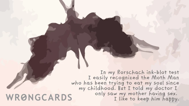 moth man inkblot In my Rorschach ink-blot test I easily recognized the Moth Man who has been trying to eat my soul since my childhood. But I told the doctor I only saw my mother having sex. I like to make him happy.