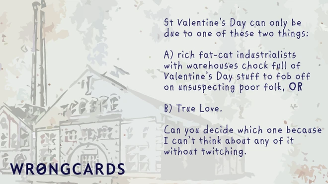 industrialist fat cats 'St Valentines Day can be one of only two things: rich fat-cat industrialists with warehouses full of Valentines Day stuff to fob off onto unsuspecting poor folk, or two: love. Can you decide which because I can't think about it without twitching.'