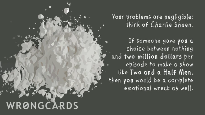 charlie sheen Your problems are negligible, think of Charlie Sheen. If someone gave YOU a choice between nothing and two million dollars to make a show like Two and a Half Men, you'd be a complete emotional wreck as well.