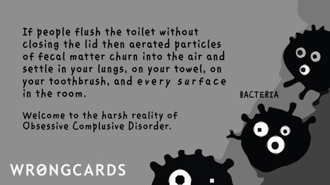 mysophobic If people flush the toilet without closing the lid then aerated particles of fecal matter churn into the air and settle on your towel, in your lungs, your toothbrush and every surface in the room. Welcome to the harsh reality of obsessive compulsive disorder.