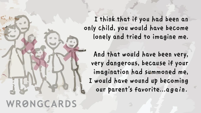 favoritism I think that if you had been an only child, you would have become lonely and tried to imagine me. And that would have become dangerous because if your imagination had summoned me, I would have wound up becoming our parents favorite again.
