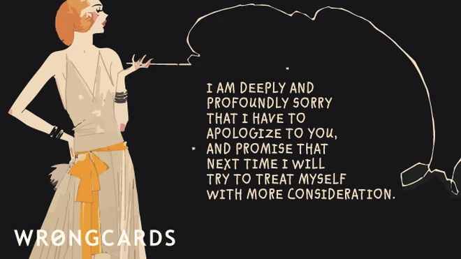 deeply profoundly I am deeply and profoundly sorry that I have to apologize to you and promise that next time I will treat myself with more consideration.