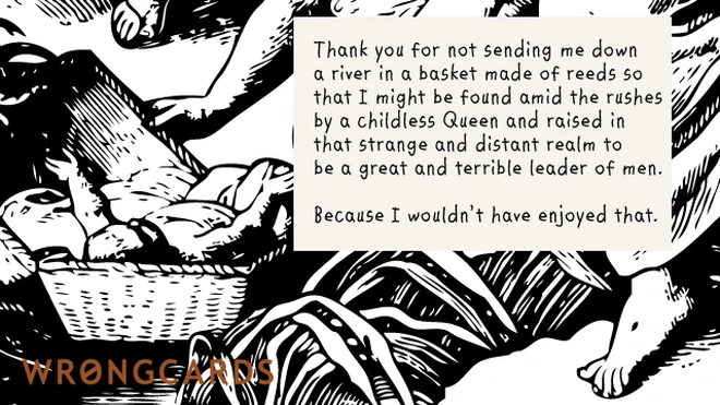 childless queen Thank you for not sending me down a river in a basket made from reeds so that I might be found by a Childless Queen and raised in that strange, distant realm to be a great and terrible leader of men.