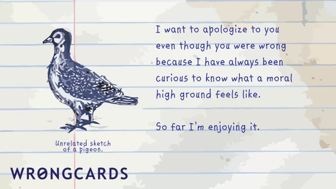 moral high ground I want to apologize to you even though you were wrong because I have always been curious to know what a moral high ground feels like. So far I'm enjoying it.