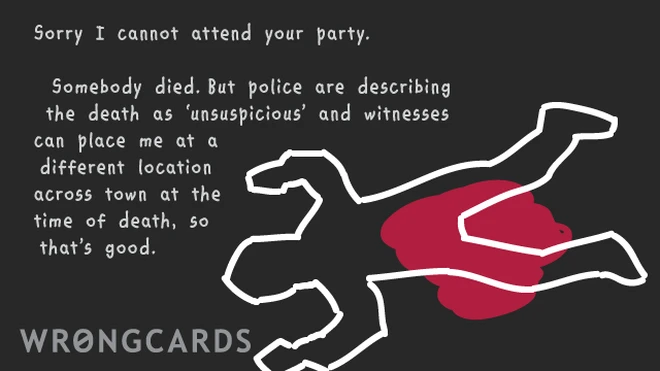 unsuspicious Sorry I cannot attend your party but somebody died, I have to attend their funeral,police are describing the death as unsuspicious so anyway: I can't go.