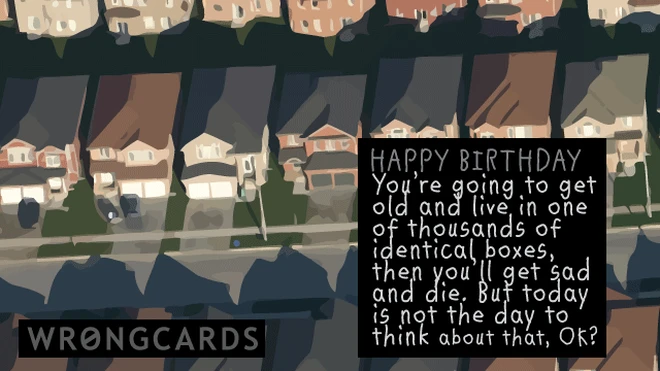 identical boxes Happy Birthday. You're going to get old and live in one of thousands of identical boxes and then get sad and die. But today is not the day to think about that, ok?