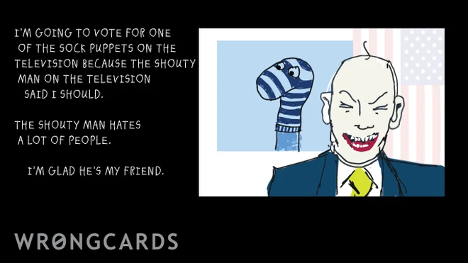 shouty man I'm going to vote for one of the sock puppets on the television because the shouty man on the television said I should. The shouty man hates a lot of people. I'm glad he's my friend.