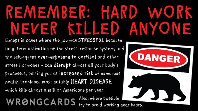 disclaimer 'Hard work never killed anyone. Except in cases where the job was STRESSFUL because long-term activation of the stress-response system, and the subsequent over-exposure to cortisol and other stress hormones. Heart disease. Risk of Death. Also: avoid bears.'